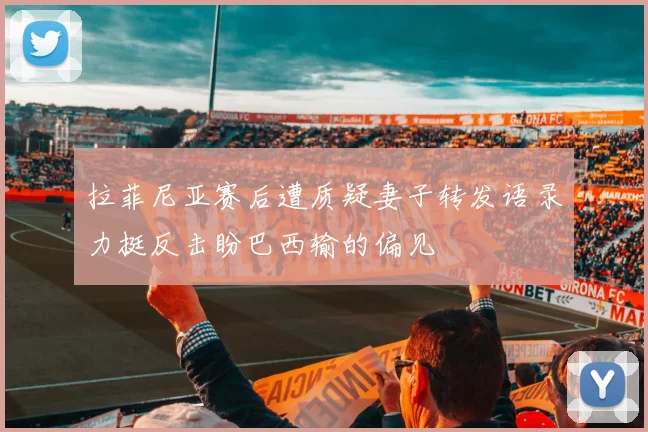 拉菲尼亚赛后遭质疑妻子转发语录力挺反击盼巴西输的偏见