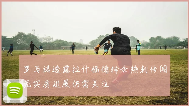 罗马诺透露拉什福德转会热刺传闻无实质进展仍需关注