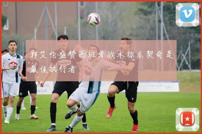 郭艾伦盛赞西班牙战术称东契奇是最佳执行者