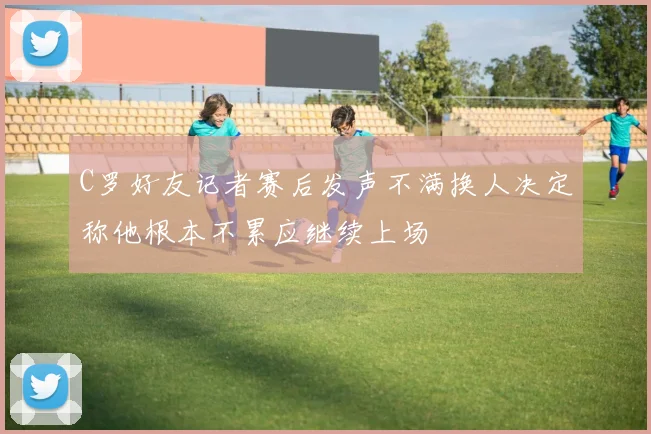 C罗好友记者赛后发声不满换人决定称他根本不累应继续上场