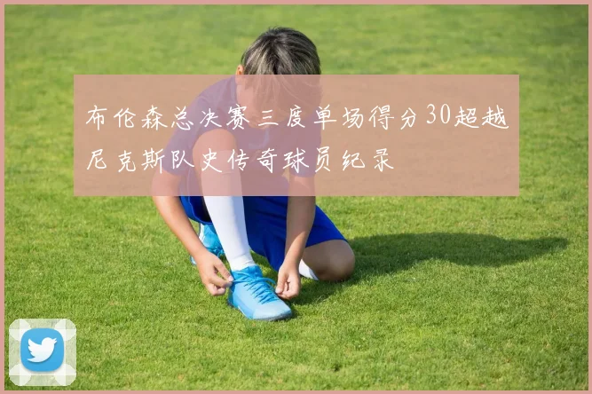 布伦森总决赛三度单场得分30超越尼克斯队史传奇球员纪录