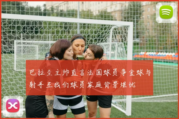 巴拉圭主帅直言法国球员争金球与射手王我们球员家庭背景堪忧