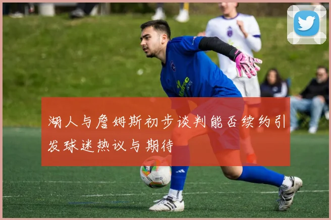湖人与詹姆斯初步谈判能否续约引发球迷热议与期待