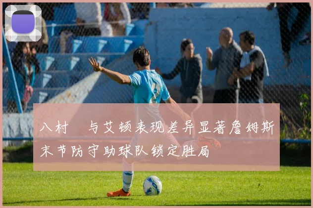 八村塁与艾顿表现差异显著詹姆斯末节防守助球队锁定胜局