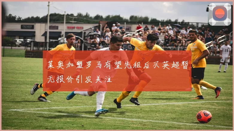 莱奥加盟罗马有望先租后买英超暂无报价引发关注