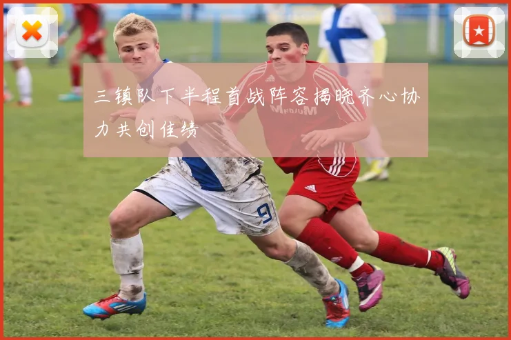 三镇队下半程首战阵容揭晓齐心协力共创佳绩