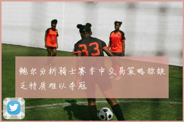 鲍尔分析骑士赛季中交易策略称缺乏特质难以夺冠