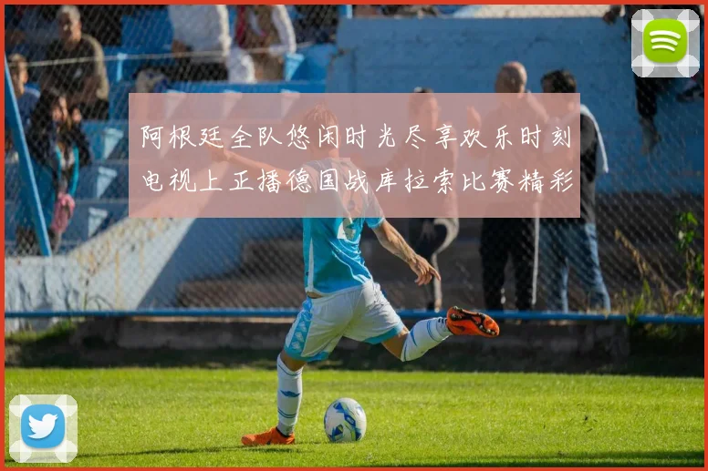 阿根廷全队悠闲时光尽享欢乐时刻电视上正播德国战库拉索比赛精彩瞬间